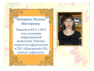 Кокорина Наталья
Викторовна
Закончила КГУ в 2012
году отделение
коррекционной
педагогики. Работает
педагогом-дефектологом
в ГБУ «Курганский» РЦ,
учитель-дефектолог.
 