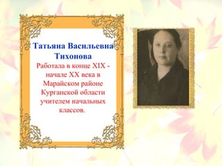 Татьяна Васильевна
Тихонова
Работала в конце ХIХ -
начале ХХ века в
Марайском районе
Курганской области
учителем начальных
классов.
 