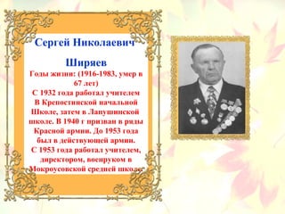 Сергей Николаевич
Ширяев
Годы жизни: (1916-1983, умер в
67 лет)
С 1932 года работал учителем
В Крепостинской начальной
Школе, затем в Лапушинской
школе. В 1940 г призван в ряды
Красной армии. До 1953 года
был в действующей армии.
С 1953 года работал учителем,
директором, военруком в
Мокроусовской средней школе.
 