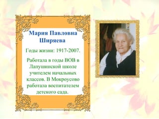 Мария Павловна
Ширяева
Годы жизни: 1917-2007.
Работала в годы ВОВ в
Лапушинской школе
учителем начальных
классов. В Мокроусово
работала воспитателем
детского сада.
 