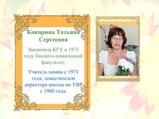 Кокорина Татьяна
Сергеевна
Закончила КГУ в 1973
году биолого-химический
факультет.
Учитель химии с 1973
года, заместителем
директора школы по УВР
с 1980 года.
 