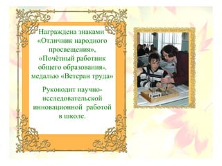 Награждена знаками
«Отличник народного
просвещения»,
«Почётный работник
общего образования»,
медалью «Ветеран труда»
Руководит научно-
исследовательской
инновационной работой
в школе.
 