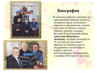 Биография
44 года отец работает тренером по
греко-римской борьбе, является
ветераном труда, отличником
народного просвещения, своими
успехами он обязан и своему
первому тренеру, ветерану
Великой Отечественной войны
Анатолию Ивановичу
Демидову, который несмотря на
то, что жил до настоящего
времени на Украине, всегда
поддерживал тесную связь с
отцом и другими
воспитанниками. К сожалению,
в октябре 2010 года его не стало.
 
