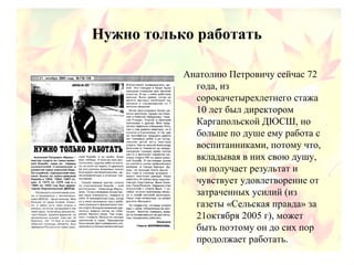 Нужно только работать
Анатолию Петровичу сейчас 72
года, из
сорокачетырехлетнего стажа
10 лет был директором
Каргапольской ДЮСШ, но
больше по душе ему работа с
воспитанниками, потому что,
вкладывая в них свою душу,
он получает результат и
чувствует удовлетворение от
затраченных усилий (из
газеты «Сельская правда» за
21октября 2005 г), может
быть поэтому он до сих пор
продолжает работать.
 