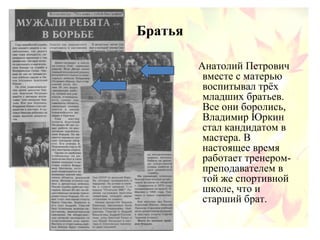 Братья
Анатолий Петрович
вместе с матерью
воспитывал трёх
младших братьев.
Все они боролись,
Владимир Юркин
стал кандидатом в
мастера. В
настоящее время
работает тренером-
преподавателем в
той же спортивной
школе, что и
старший брат.
 