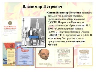 Владимир Петрович
Юркин Владимир Петрович тридцать
седьмой год работает тренером
преподавателем в Каргапольской
ДЮСШ. Награжден Почетными
грамотами отдела образования (1985г,
2006 г)Администрации района
(2009г.), Почетной грамотой Обкома
ВЛКСМ ДФСО профсоюзов в 1980г. В
этом же оду был удостоен чести
присутствовать на олимпиаде в
Москве.
 