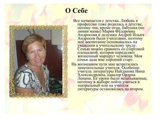 О Себе
Все начинается с детства. Любовь к
профессии тоже родилась в детстве,
потому что, кроме отца, бабушка (по
линии мамы) Мария Фёдоровна
Андросова и дедушка Андрей Ильич
Андросов были учителями, поэтому
моё воспитание основывалось на
уважении к учительскому труду.
Семью можно сравнить со стартовой
площадкой, которая определяет
жизненный маршрут человека. Моя
семья дала мне хороший старт.
На жизненном пути мне встретились
замечательные учителя. Особенно
учитель литературы Найданова Нина
Александровна, кавалер Ордена
Ленина. Её уроки были незабываемые,
поэтому в выборе пойти учиться в
театральный или на учителя
литературы остановилась на втором.
 