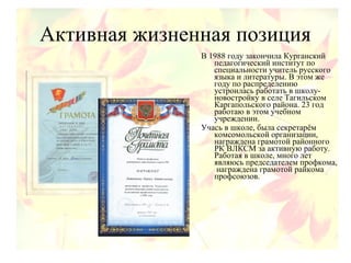 Активная жизненная позиция
В 1988 году закончила Курганский
педагогический институт по
специальности учитель русского
языка и литературы. В этом же
году по распределению
устроилась работать в школу-
новостройку в селе Тагильском
Каргапольского района. 23 год
работаю в этом учебном
учреждении.
Учась в школе, была секретарём
комсомольской организации,
награждена грамотой районного
РК ВЛКСМ за активную работу.
Работая в школе, много лет
являюсь председателем профкома,
награждена грамотой райкома
профсоюзов.
 