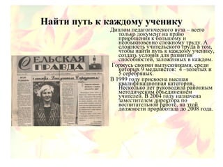Найти путь к каждому ученику
Диплом педагогического вуза – всего
только документ на право
приобщения к большому и
необыкновенно сложному труду. А
сложность учительского труда в том,
чтобы найти путь к каждому ученику,
создать условия для развития
способностей, заложенных в каждом.
Горжусь своими выпускниками, среди
которых 9 медалистов: 4 –золотых и
5 серебряных.
В 1999 году присвоена высшая
квалификационная категория.
Несколько лет руководила районным
методическим объединением
учителей. В 2004 году назначена
заместителем директора по
воспитательной работе, на этой
должности проработала до 2008 года.
 