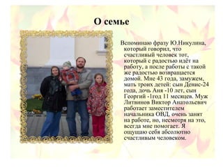 О семье
Вспоминаю фразу Ю.Никулина,
который говорил, что
счастливый человек тот,
который с радостью идёт на
работу, а после работы с такой
же радостью возвращается
домой. Мне 43 года, замужем,
мать троих детей: сын Денис-24
года, дочь Аня -10 лет, сын
Георгий -1год 11 месяцев. Муж
Литвинов Виктор Анатольевич
работает заместителем
начальника ОВД, очень занят
на работе, но, несмотря на это,
всегда мне помогает. Я
ощущаю себя абсолютно
счастливым человеком.
 