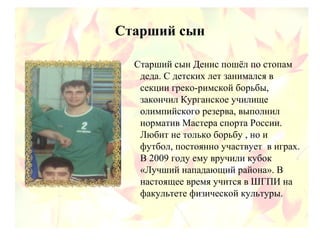 Старший сын
Старший сын Денис пошёл по стопам
деда. С детских лет занимался в
секции греко-римской борьбы,
закончил Курганское училище
олимпийского резерва, выполнил
норматив Мастера спорта России.
Любит не только борьбу , но и
футбол, постоянно участвует в играх.
В 2009 году ему вручили кубок
«Лучший нападающий района». В
настоящее время учится в ШГПИ на
факультете физической культуры.
 