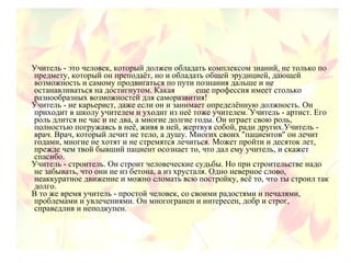 Учитель - это человек, который должен обладать комплексом знаний, не только по
предмету, который он преподаёт, но и обладать общей эрудицией, дающей
возможность и самому продвигаться по пути познания дальше и не
останавливаться на достигнутом. Какая еще профессия имеет столько
разнообразных возможностей для саморазвития!
Учитель - не карьерист, даже если он и занимает определённую должность. Он
приходит в школу учителем и уходит из неё тоже учителем. Учитель - артист. Его
роль длится не час и не два, а многие долгие годы. Он играет свою роль,
полностью погружаясь в неё, живя в ней, жертвуя собой, ради других.Учитель -
врач. Врач, который лечит не тело, а душу. Многих своих "пациентов" он лечит
годами, многие не хотят и не стремятся лечиться. Может пройти и десяток лет,
прежде чем твой бывший пациент осознает то, что дал ему учитель, и скажет
спасибо.
Учитель - строитель. Он строит человеческие судьбы. Но при строительстве надо
не забывать, что они не из бетона, а из хрусталя. Одно неверное слово,
неаккуратное движение и можно сломать всю постройку, всё то, что ты строил так
долго.
В то же время учитель - простой человек, со своими радостями и печалями,
проблемами и увлечениями. Он многогранен и интересен, добр и строг,
справедлив и неподкупен.
 