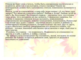 Откуда же берет силы учитель, чтобы быть одновременно воспитателем и
педагогом, артистом и скульптором, отцом и матерью? Каким же
неистощимым должно быть вдохновение учителя, пожизненно вызванного к
доске?!
Иногда, устав до изнеможения, я сама себе задаю вопрос: «А что меня здесь
держит? Что является стимулом в работе? Любовь к детям? Любовь детей ко
мне?» Да, безусловно! Но в первую очередь – ощущение того, что я нужна
этим детям, что я интересна им как личность. Совершенно уверенна, что
любовь и уважение учеников нельзя заслужить, вооружившись
современными методиками, новыми технологиями, концепциями. Нужен ещё
и нелёгкий труд души. Главное – научиться видеть и ценить в ребёнке ту
неповторимую индивидуальность, которая отличает нас всех друг от друга,
суметь обеспечить свободу самовыражения его личности и понять, что
ребёнок – человек, имеющий собственное представление о мире, свой опыт и
свои чувства.
Я поняла, что главное – это искренность. Искренность по отношению и к
другим, и к себе, к работе, к любви, к жизни.
Не прячьте слезы сострадания! Не стесняйтесь, жалея, погладить по голове
ребенка! Не бойтесь оставаться ребенком сами, прыгать от радости и
восклицать от удивления!
 