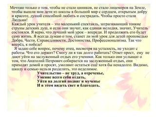 Мечтаю только о том, чтобы не стало циников, не стало лицемеров на Земле,
чтобы вышли мои дети из школы в большой мир с сердцем, открытым добру
и красоте, душой способной любить и сострадать. Чтобы просто стали
Людьми!
Каждый урок учителя – это маленький спектакль, затрагивающий тонкие
струны детских душ, и если они звучат, как единая мелодия, значит, Учитель
состоялся. Я верю, что лучший мой урок – впереди. И продолжать его будет
сама жизнь. Я всегда думаю о том, станет ли мой урок для детей проповедью
Добра, Чести, Справедливости, Достоинства, Профессионализма. Так что
вперёд, к победе!
Я задаю себе вопрос, почему отец, несмотря на усталость, не уходит с
работы. Что его держит? Смогу ли я так долго работать? Ответ прост, ему не
дают уйти на заслуженный отдых его ученики. Как только они услышат о
том, что Анатолий Петрович собирается на заслуженный отдых, они
приходят домой и просят, умоляют остаться ещё хотя бы ненадолго. Видимо,
школу и семью нельзя разделить, это неделимое.
Учительство – не труд, а отреченье,
Умение всего себя отдать,
Уйти на долгий подвиг и мученье
И в этом видеть свет и благодать.
 