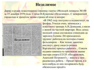 Неделимое
«В 1962 году поступил в пединститут, на
физфак. Учился очно, занимался у
известного тренера А.И.Демидова, а жили
с женой на частной квартире. Весь доход
молодой семьи составляла стипендия да
зарплата Галины. Ей приходилось
труднее: работала на полторы ставки
фельдшером. – Как только закончил
институт, сразу сюда (в родное
Каргаполье) приехал работать... Совсем
недавно наконец-то присвоили звание
мастера спорта СССР. «Поздравляем,
Анатолий Петрович!», - вместе с ним
радовались ребята. – Придет время, и я
кого-нибудь из них поздравлять буду,
обязательно придёт»
Держу в руках пожелтевшую страницу газеты «Молодой ленинец» №150
за 15 декабря 1970 года. Статья И.Кумачова «Неделимое». С невероятной
гордостью и трепетом читаю строки об отце и матери:
 