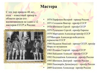 Мастера
• 1974 Парфенов Валерий –призер России
• 1971 Сотников Виктор –призёр СССР
• 1978 Шитиков Сергей –призёр СССР
• 1979 Русаченко Сергей –призёр Европы
• 1979 Мартьянов Александр-призёр СССР
• 1979Бахарев Александр-победитель
первенства СССР
• 1980 Наданов Николай - призер СССР, призёр
Мира по ветеранам
• 1983 Птицын Георгий –призёр СССР
• 1984 Найданов Алексей –призёр СССР
• 1992 Подчинёнов Александр –призёр России
• 1995 Шитиков Дмитрий –призёр России
• 2008 Пономарёв Денис(внук) – призёр России
• 2009 Благинин Александр –призёр России
С тех пор прошло 48 лет,
отец - известный тренер в
области среди его
воспитанников не один а 12
мастеров СССР и России:
 