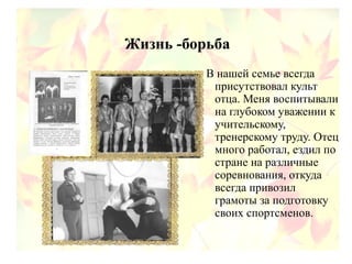 Жизнь -борьба
В нашей семье всегда
присутствовал культ
отца. Меня воспитывали
на глубоком уважении к
учительскому,
тренерскому труду. Отец
много работал, ездил по
стране на различные
соревнования, откуда
всегда привозил
грамоты за подготовку
своих спортсменов.
 