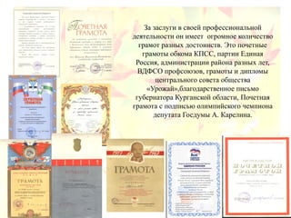 За заслуги в своей профессиональной
деятельности он имеет огромное количество
грамот разных достоинств. Это почетные
грамоты обкома КПСС, партии Единая
Россия, администрации района разных лет,
ВДФСО профсоюзов, грамоты и дипломы
центрального совета общества
«Урожай»,благодарственное письмо
губернатора Курганской области, Почетная
грамота с подписью олимпийского чемпиона
депутата Госдумы А. Карелина.
 