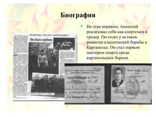 Биография
• Не став моряком, Анатолий
реализовал себя как спортсмен и
тренер. Он стоял у истоков
развития классической борьбы в
Каргаполье. Он стал первым
мастером спорта среди
каргапольских борцов.
 