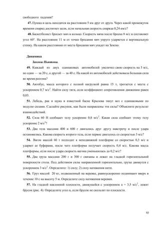 10
свободного падения?
47. Пушка и цель находятся на расстоянии 5 км друг от друга. Через какой промежуток
времени снаряд достигнет цели, если начальная скорость снаряда 0,24 км/с?
48. Баскетболист бросает мяч в кольцо. Скорость мяча после броска 8 м/с и составляет
угол 60°. На расстоянии 11 м от точки бросания мяч упруго ударяется о вертикальную
стенку. На каком расстоянии от места бросания мяч упадет на Землю.
Динамика
Законы Ньютона.
49. Каждый из двух одинаковых автомобилей увеличил свою скорость на 5 м/с,
но один — за 20 с, а другой — за 40 с. На какой из автомобилей действовала большая сила
во время разгона?
50. Автобус, масса которого с полной нагрузкой равна 15 т, трогается с места с
ускорением 0,7 м/с2
. Найти силу тяги, если коэффициент сопротивления движению равен
0,03.
51. Лебедь, рак и щука в известной басне Крылова тянут воз с одинаковыми по
модулю силами. Сделайте рисунок, как были направлены эти силы? Объясните результат
взаимодействий.
52. Сила 60 Н сообщает телу ускорение 0,8 м/с2
. Какая сила сообщит этому телу
ускорение 2 м/с2
?
53. Два тела массами 400 и 600 г двигались друг другу навстречу и после удара
остановились. Какова скорость второго тела, если первое двигалось со скоростью 3 м/с?
54. Вагон массой 60 т подходит к неподвижной платформе со скоростью 0,3 м/с и
ударяет ее буферами, после чего платформа получает скорость 0,4 м/с. Какова масса
платформы, если после удара скорость вагона уменьшилась до 0,2 м/с?
55. Два груза массами 200 г и 300 г связаны и лежат на гладкой горизонтальной
поверхности стола. Под действием силы направленной горизонтально, грузы движутся с
ускорением 3 м/с2
. Определите: 1) силу; 2) силу натяжения нити.
56. Груз массой 20 кг, подвешенный на веревке, равноускоренно поднимают вверх в
течение 10 с на высоту 5 м. Определите силу натяжения веревки.
57. На гладкой наклонной плоскости, движущейся с ускорением а = 3,5 м/с2
, лежит
брусок (рис. 4). Определите угол α, если брусок не скользит по плоскости.
 