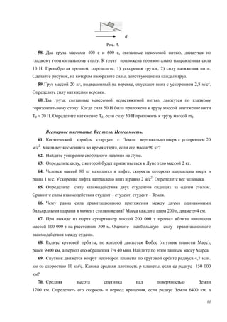 11
Рис. 4.
58. Два груза массами 400 г и 600 г, связанные невесомой нитью, движутся по
гладкому горизонтальному столу. К грузу приложена горизонтально направленная сила
10 Н. Пренебрегая трением, определите: 1) ускорения грузов; 2) силу натяжения нити.
Сделайте рисунок, на котором изобразите силы, действующие на каждый груз.
59.Груз массой 20 кг, подвешенный на веревке, опускают вниз с ускорением 2,8 м/с2
.
Определите силу натяжения веревки.
60.Два груза, связанные невесомой нерастяжимой нитью, движутся по гладкому
горизонтальному столу. Когда сила 50 Н была приложена к грузу массой натяжение нити
T2 = 20 Н. Определите натяжение T2, если силу 50 Н приложить к грузу массой m2.
Всемирное тяготение. Вес тела. Невесомость.
61. Космический корабль стартует с Земли вертикально вверх с ускорением 20
м/с2
. Каков вес космонавта во время старта, если его масса 90 кг?
62. Найдите ускорение свободного падения на Луне.
63. Определите силу, с которой будет притягиваться к Луне тело массой 2 кг.
64. Человек массой 80 кг находится в лифте, скорость которого направлена вверх и
равна 1 м/с. Ускорение лифта направлено вниз и равно 2 м/с2
. Определите вес человека.
65. Определите силу взаимодействия двух студентов сидящих за одним столом.
Сравните силы взаимодействия студент – студент, студент – Земля.
66. Чему равна сила гравитационного притяжения между двумя одинаковыми
бильярдными шарами в момент столкновения? Масса каждого шара 200 г, диаметр 4 см.
67. При выходе из порта супертанкер массой 200 000 т прошел вблизи авианосца
массой 100 000 т на расстоянии 300 м. Оцените наибольшую силу гравитационного
взаимодействия между судами.
68. Радиус круговой орбиты, по которой движется Фобос (спутник планеты Марс),
равен 9400 км, а период его обращения 7 ч 40 мин. Найдите по этим данным массу Марса.
69. Спутник движется вокруг некоторой планеты по круговой орбите радиуса 4,7 млн.
км со скоростью 10 км/с. Какова средняя плотность р планеты, если ее радиус 150 000
км?
70. Средняя высота спутника над поверхностью Земли
1700 км. Определить его скорость и период вращения, если радиус Земли 6400 км, а
 