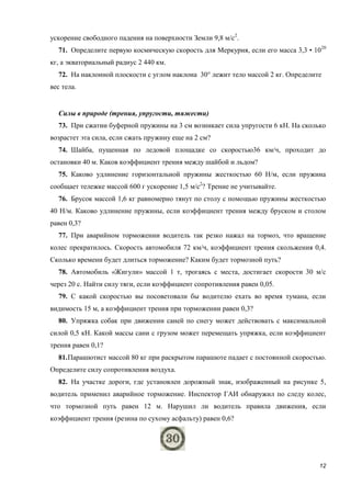 12
ускорение свободного падения на поверхности Земли 9,8 м/с2
.
71. Определите первую космическую скорость для Меркурия, если его масса 3,3 • 1020
кг, а экваториальный радиус 2 440 км.
72. На наклонной плоскости с углом наклона 30° лежит тело массой 2 кг. Определите
вес тела.
Силы в природе (трения, упругости, тяжести)
73. При сжатии буферной пружины на 3 см возникает сила упругости 6 кН. На сколько
возрастет эта сила, если сжать пружину еще на 2 см?
74. Шайба, пущенная по ледовой площадке со скоростью36 км/ч, проходит до
остановки 40 м. Каков коэффициент трения между шайбой и льдом?
75. Каково удлинение горизонтальной пружины жесткостью 60 Н/м, если пружина
сообщает тележке массой 600 г ускорение 1,5 м/с2
? Трение не учитывайте.
76. Брусок массой 1,6 кг равномерно тянут по столу с помощью пружины жесткостью
40 Н/м. Каково удлинение пружины, если коэффициент трения между бруском и столом
равен 0,3?
77. При аварийном торможении водитель так резко нажал на тормоз, что вращение
колес прекратилось. Скорость автомобиля 72 км/ч, коэффициент трения скольжения 0,4.
Сколько времени будет длиться торможение? Каким будет тормозной путь?
78. Автомобиль «Жигули» массой 1 т, трогаясь с места, достигает скорости 30 м/с
через 20 с. Найти силу тяги, если коэффициент сопротивления равен 0,05.
79. С какой скоростью вы посоветовали бы водителю ехать во время тумана, если
видимость 15 м, а коэффициент трения при торможении равен 0,3?
80. Упряжка собак при движении саней по снегу может действовать с максимальной
силой 0,5 кН. Какой массы сани с грузом может перемещать упряжка, если коэффициент
трения равен 0,1?
81.Парашютист массой 80 кг при раскрытом парашюте падает с постоянной скоростью.
Определите силу сопротивления воздуха.
82. На участке дороги, где установлен дорожный знак, изображенный на рисунке 5,
водитель применил аварийное торможение. Инспектор ГАИ обнаружил по следу колес,
что тормозной путь равен 12 м. Нарушил ли водитель правила движения, если
коэффициент трения (резина по сухому асфальту) равен 0,6?
 