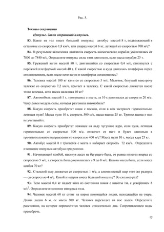 13
Рис. 5.
Законы сохранения
Импульс. Закон сохранения импульса.
83. Какое из тел имеет больший импульс: автобус массой 8 т, подъезжающий к
остановке со скоростью 1,8 км/ч, или снаряд массой 6 кг, летящий со скоростью 700 м/с?
84. В результате включения двигателя скорость космического корабля увеличилась от
7800 до 7840 м/с. Определите импульс силы тяги двигателя, если масса корабля 25 т.
85. Груженый вагон массой 80 т, двигавшийся со скоростью 0,4 м/с, столкнулся с
порожней платформой массой 40 т. С какой скоростью и куда двигалась платформа перед
столкновением, если после него вагон и платформа остановились?
86. Тележка массой 100 кг катится со скоростью 5 м/с. Мальчик, бегущий навстречу
тележке со скоростью 7,2 км/ч, прыгает в тележку. С какой скоростью движется после
этого тележка, если масса мальчика 40 кг?
87. Автомобиль массой 1 т, тронувшись с места, за 10 с разогнался до скорости 20 м/с.
Чему равен модуль силы, которая разгоняла автомобиль?
88. Какую скорость приобретет ящик с песком, если в нем застрянет горизонтально
летящая пуля? Масса пули 10 г, скорость 500 м/с, масса ящика 25 кг. Трение ящика о пол
не учитывайте.
89. Какую скорость приобретет лежащее на льду чугунное ядро, если пуля, летящая
горизонтально со скоростью 500 м/с, отскочит от него и будет двигаться в
противоположном направлении со скоростью 400 м/с? Масса пули 10 г, масса ядра 25 кг.
90. Автобус массой 8 т трогается с места и набирает скорость 72 км/ч. Определите
изменение импульса автобуса при разгоне.
91. Начинающий ковбой, накинув лассо на бегущего быка, от рывка полетел вперед со
скоростью 5 м/с, а скорость быка уменьшилась с 9 до 8 м/с. Какова масса быка, если масса
ковбоя 70 кг?
92. Стальной шар движется со скоростью 1 м/с, а алюминиевый шар того же радиуса
— со скоростью 4 м/с. Какой из шаров имеет больший импульс? Во сколько раз?
93. Тело массой 0,4 кг падает вниз из состояния покоя с высоты 1м, с ускорением 8
м/с2
. Определите изменение импульса тела.
94. Человек массой 60 кг стоит на корме покоящейся лодки, находящейся на озере.
Длина лодки 6 м, ее масса 300 кг. Человек переходит на нос лодки. Определите
расстояние, на которое переместится человек относительно дна. Сопротивлением воды
пренебречь.
 