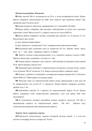 14
Механическая работа. Мощность.
95.Лифт массой 300 кг поднимается на 30 м, а затем возвращается назад. Какую
работу совершает действующая на лифт сила тяжести при движении вверх? при
движении вниз? на всем пути?
96.Какова мощность двигателя, совершающего за 1 мин работу 60 кДж?
97.Какую работу совершает при выстреле действующая на пулю сила давления
пороховых газов? Масса пули 9 г, скорость вылета из ствола 600 м/с.
98.Какую работу совершает человек, поднимая груз массой 2 кг на высоту 1,5 м?
Рассмотрите два случая:
а) груз движется равномерно;
б) груз движется с ускорением 2 м/с2
, направленным вертикально вверх.
99.Подъемный кран поднимает груз со скоростью 0,5 м/с. Какова масса груза,
если за 1 мин кран совершает работу 1,2 МДж?
100. Высота плотины гидроэлектростанции 16 м, мощность водяного потока 4 МВт.
Найдите объем воды, падающей с плотины за 1 мин.
101. Какую работу совершает сила тяжести, действующая на дождевую каплю массой
20 мг, при ее падении с высоты 2км?
102. Башенный кран поднимает в горизонтальном положении стальную балку длиной
5 м и сечением 100 см2
на высоту 12 м. Какую полезную работу совершает кран?
103. В воде с глубины 5 м поднимают до поверхности камень объемом 0,6 м3
. Плотность
камня 2500 кг/м3
. Найти работу по подъему камня.
104. Мальчик тянет по горизонтальной дороге санки, прикладывая к ним силу 50
Н, направленную под углом 45° к горизонту. Какую работу совершил мальчик,
пройдя путь 1 км
105. Автомобиль массой 3,5 т проехал по горизонтальной дороге 10 км. Какую
работу совершила сила сопротивления движению, если она равна 0,06 веса
автомобиля?
106. В техническом паспорте автомобиля указана мощность двигателя 120 кВт и
максимальная скорость на горизонтальной дороге 180 км/ч. Найдите силу
сопротивления движению при максимальной скорости.
Энергия. Закон сохранения энергии.
107.Определите кинетическую энергию метеорной частицы массой 2 г, если она
влетает в атмосферу Земли со скоростью 70 км/с.
 