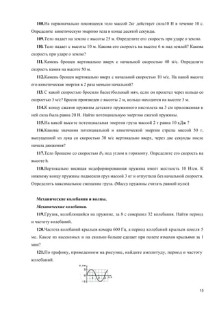 15
108.На первоначально покоящееся тело массой 2кг действует сила10 Н в течение 10 с.
Определите кинетическую энергию тела в конце десятой секунды.
109.Тело падает на землю с высоты 25 м. Определите его скорость при ударе о землю.
110. Тело падает с высоты 10 м. Какова его скорость на высоте 6 м над землей? Какова
скорость при ударе о землю?
111. Камень брошен вертикально вверх с начальной скоростью 40 м/с. Определите
скорость камня на высоте 50 м.
112.Камень брошен вертикально вверх с начальной скоростью 10 м/с. На какой высоте
его кинетическая энергия в 2 раза меньше начальной?
113. С какой скоростью бросили баскетбольный мяч, если он пролетел через кольцо со
скоростью 3 м/с? Бросок произведен с высоты 2 м, кольцо находится на высоте 3 м.
114.К концу сжатия пружины детского пружинного пистолета на 3 см приложенная к
ней сила была равна 20 Н. Найти потенциальную энергию сжатой пружины.
115.На какой высоте потенциальная энергия груза массой 2 т равна 10 кДж ?
116.Каковы значения потенциальной и кинетической энергии стрелы массой 50 г,
выпущенной из лука со скоростью 30 м/с вертикально вверх, через две секунды после
начала движения?
117.Тело брошено со скоростью 0 под углом к горизонту. Определите его скорость на
высоте h.
118.Вертикально висящая недеформированная пружина имеет жесткость 10 Н/см. К
нижнему концу пружины подвесили груз массой 3 кг и отпустили без начальной скорости.
Определить максимальное смещение груза. (Массу пружины считать равной нулю)
Механические колебания и волны.
Механические колебания.
119.Грузик, колеблющийся на пружине, за 8 с совершил 32 колебания. Найти период
и частоту колебаний.
120.Частота колебаний крыльев комара 600 Гц, а период колебаний крыльев шмеля 5
мс. Какое из насекомых и на сколько больше сделает при полете взмахов крыльями за 1
мин?
121.По графику, приведенном на рисунке, найдите амплитуду, период и частоту
колебаний.
 