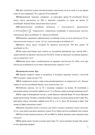 16
122. Как относятся длины математических маятников, если за одно и то же время
один из них совершает 10, а другой 30 колебаний?
123.Пружинный маятник совершил за некоторое время 16 колебаний. Когда
массу груза увеличили на 200 г, маятник совершил за такое же время 15
колебаний. Какова была начальная масса груза?
124.Гармонические колебания величины x описываются уравнением
x=0,01sin . Определите: 1)амплитуду колебаний; 2) циклическую частоту;
3)начальную фазу колебаний; 4) период колебаний.
125.Напишите уравнение гармонических колебаний точки, если их амплитуда 10 см,
максимальная скорость точки 0,2 м/с, начальная фаза колебаний π/3.
126.Найти массу груза, который на пружине жесткостью 250 Н/м делает 20
колебаний за 16 с.
127.На какое расстояние надо отвести от положения равновесия груз массой 640 г,
закрепленный на пружине жесткостью 0,4 кН/м, чтобы он проходил положение равнове-
сия со скоростью 1 м/с?
128.Какова масса груза, колеблющегося на пружине жесткостью 0,5 кН/м, если при
амплитуде колебаний 6 см он имеет максимальную скорость 3 м/с?
Механические волны. Звук.
129. Какова скорость звука в материале, в котором звуковые волны с частотой
900 Гц имеют длину волны 5 м?
130.По поверхности воды в озере волна распространяется со скоростью 6 м/с. Каковы
период и частота колебаний бакена, если длина волны 3 м?
131.Рыболов заметил, что за 10 с поплавок совершил на волнах 20 колебаний, а
расстояние между соседними горбами волн 1,2 м. Какова скорость распространения волн?
132.На озере в безветренную погоду с лодки бросили тяжелый якорь. От места бросания
якоря пошли волны. Человек, стоящий на берегу, заметил, что волна дошла до него через 50 с,
расстояние между соседними горбами волн 0,5 м, а за 5 с было 20 всплесков о берег. Как
далеко от берега находилась лодка?
133.Длина звуковой волны в воздухе для самого низкого мужского голоса достигает
4,3 м, а для самого высокого женского голоса 25 см. Найти частоту колебаний этих голосов.
134.Частотный диапазон рояля от 90 до 9000 Гц. Найти диапазон длин звуковых волн
в воздухе.
135.Во время грозы человек услышал гром через 15 с после вспышки молнии. Как далеко
от него произошел разряд?
 