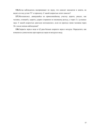17
136.Когда наблюдатель воспринимает по звуку, что самолет находится в зените, он
видит его под углом 73° к горизонту. С какой скоростью летит самолет?
137.Мотоциклист, движущийся по прямолинейному участку дороги, увидел, как
человек, стоящий у дороги, ударил стержнем по висящему рельсу, а через 2 с услышал
звук. С какой скоростью двигался мотоциклист, если он проехал мимо человека через
36 с после начала наблюдения?
138.Скорость звука в воде в 4,2 раза больше скорости звука в воздухе. Определите, как
изменится длина волны при переходе звука из воздуха в воду.
 