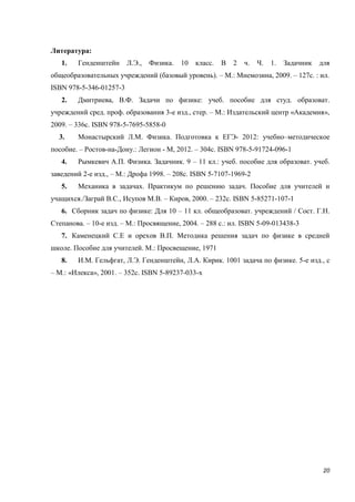 20
Литература:
1. Генденштейн Л.Э., Физика. 10 класс. В 2 ч. Ч. 1. Задачник для
общеобразовательных учреждений (базовый уровень). – М.: Мнемозина, 2009. – 127с. : ил.
ISBN 978-5-346-01257-3
2. Дмитриева, В.Ф. Задачи по физике: учеб. пособие для студ. образоват.
учреждений сред. проф. образования 3-е изд., стер. – М.: Издательский центр «Академия»,
2009. – 336с. ISBN 978-5-7695-5858-0
3. Монастырский Л.М. Физика. Подготовка к ЕГЭ- 2012: учебно–методическое
пособие. – Ростов-на-Дону.: Легион - М, 2012. – 304с. ISBN 978-5-91724-096-1
4. Рымкевич А.П. Физика. Задачник. 9 – 11 кл.: учеб. пособие для образоват. учеб.
заведений 2-е изд., – М.: Дрофа 1998. – 208с. ISBN 5-7107-1969-2
5. Механика в задачах. Практикум по решению задач. Пособие для учителей и
учащихся./Заграй В.С., Исупов М.В. – Киров, 2000. – 232с. ISBN 5-85271-107-1
6. Сборник задач по физике: Для 10 – 11 кл. общеобразоват. учреждений / Сост. Г.Н.
Степанова. – 10-е изд. – М.: Просвящение, 2004. – 288 с.: ил. ISBN 5-09-013438-3
7. Каменецкий С.Е и орехов В.П. Методика решения задач по физике в средней
школе. Пособие для учителей. М.: Просвещение, 1971
8. И.М. Гельфгат, Л.Э. Генденштейн, Л.А. Кирик. 1001 задача по физике. 5-е изд., с
– М.: «Илекса», 2001. – 352с. ISBN 5-89237-033-х
 