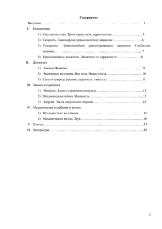3
Содержание
Введение………………………………………………………………………………….3
I. Кинематика
1) Система отсчета. Траектория, путь, перемещение………………………..5
2) Скорость. Равномерное прямолинейное движение………………………6
3) Ускорение. Прямолинейное равнопеременное движение. Свободное
падение………………………………………………………………………7
4) Криволинейное движение. Движение по окружности…………………..8
II. Динамика
1) Законы Ньютона…………………………………………………………….9
2) Всемирное тяготение. Вес тела. Невесомость……………………………10
3) Силы в природе (трения, упругости, тяжести)……………………………11
III. Законы сохранения
1) Импульс. Закон сохранения импульса…………………………………….12
2) Механическая работа. Мощность……………………………………..……13
3) Энергия. Закон сохранения энергии………………………..…………...…14
IV. Механические колебания и волны.
1) Механические колебания…………………………………………………....15
2) Механические волны. Звук……………………………………………...…..16
V. Ответы………………………………………………………………………………...17
VI. Литература…………………………………………………………………………....19
 