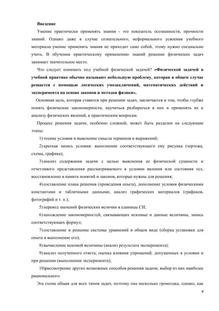4
Введение
Умение практически применять знания - это показатель осознанности, прочности
знаний. Однако даже в случае сознательного, неформального усвоения учебного
материала умение применять знания не приходит само собой, этому нужно специально
учить. В обучении практическому применению знаний решение физических задач
занимает значительное место.
Что следует понимать под учебной физической задачей? «Физической задачей в
учебной практике обычно называют небольшую проблему, которая в общем случае
решается с помощью логических умозаключений, математических действий и
эксперимента на основе законов и методов физики».
Основная цель, которая ставится при решении задач, заключается в том, чтобы глубже
понять физические закономерности, научиться разбираться в них и применять их к
анализу физических явлений, к практическим вопросам.
Процесс решения задачи, особенно сложной, может быть разделен на следующие
этапы:
1)чтение условия и выяснение смысла терминов и выражений;
2)краткая запись условия: выполнение соответствующего ему рисунка (чертежа,
схемы, графика);
3)анализ содержания задачи с целью выяснения ее физической сущности и
отчетливого представления рассматриваемого в условии явления или состояния тел,
восстановление в памяти понятий и законов, которые нужны для решения;
4)составление плана решения (проведения опыта), дополнение условия физическими
константами и табличными данными; анализ графических материалов (графиков,
фотографий и т. п.);
5)перевод значений физических величин в единицы СИ;
6)нахождение закономерностей, связывающих искомые и данные величины, запись
соответствующих формул;
7)составление и решение системы уравнений в общем виде (сборка установки для
опыта и выполнение его);
8)вычисление искомой величины (анализ результата эксперимента);
9)анализ полученного ответа; оценка влияния упрощений, допущенных в условии и
при решении (выполнении эксперимента);
10)рассмотрение других возможных способов решения задачи; выбор из них наиболее
рационального.
Эта схема общая для всех типов задач, поэтому она несколько громоздка, однако, как
 