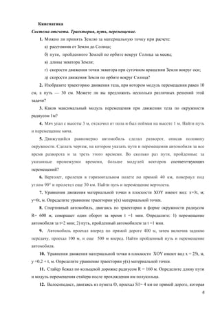6
Кинематика
Система отсчета. Траектория, путь, перемещение.
1. Можно ли принять Землю за материальную точку при расчете:
а) расстояния от Земли до Солнца;
б) пути, пройденного Землей по орбите вокруг Солнца за месяц;
в) длины экватора Земли;
г) скорости движения точки экватора при суточном вращении Земли вокруг оси;
д) скорости движения Земли по орбите вокруг Солнца?
2. Изобразите траекторию движения тела, при котором модуль перемещения равен 10
см, а путь — 30 см. Можете ли вы предложить несколько различных решений этой
задачи?
3. Каков максимальный модуль перемещения при движении тела по окружности
радиусом 1м?
4. Мяч упал с высоты 3 м, отскочил от пола и был пойман на высоте 1 м. Найти путь
и перемещение мяча.
5. Движущийся равномерно автомобиль сделал разворот, описав половину
окружности. Сделать чертеж, на котором указать пути и перемещения автомобиля за все
время разворота и за треть этого времени. Во сколько раз пути, пройденные за
указанные промежутки времени, больше модулей векторов соответствующих
перемещений?
6. Вертолет, пролетев в горизонтальном полете по прямой 40 км, повернул под
углом 90° и пролетел еще 30 км. Найти путь и перемещение вертолета.
7. Уравнения движения материальной точки в плоскости XOY имеют вид: x=3t, м;
y=6t, м. Определите уравнение траектории y(x) материальной точки.
8. Спортивный автомобиль, двигаясь по траектории в форме окружности радиусом
R= 600 м, совершает один оборот за время t =1 мин. Определите: 1) перемещение
автомобиля за t=2 мин; 2) путь, пройденный автомобилем за t =1 мин.
9. Автомобиль проехал вперед по прямой дороге 400 м, затем включив заднюю
передачу, проехал 100 м, и еще 500 м вперед. Найти пройденный путь и перемещение
автомобиля.
10. Уравнения движения материальной точки в плоскости XOY имеют вид x = 25t, м,
у =0,2 + t, м. Определите уравнение траектории у(x) материальной точки.
11. Стайер бежал по кольцевой дорожке радиусом R = 160 м. Определите длину пути
и модуль перемещения стайера после прохождения им полукольца.
12. Велосипедист, двигаясь из пункта O, проехал S1= 4 км по прямой дороге, которая
 