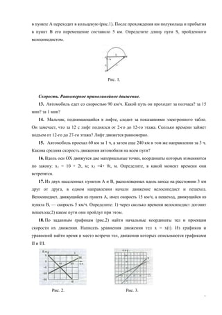 7
в пункте А переходит в кольцевую (рис.1). После прохождения им полукольца и прибытия
в пункт В его перемещение составило 5 км. Определите длину пути S, пройденного
велосипедистом.
Рис. 1.
Скорость. Равномерное прямолинейное движение.
13. Автомобиль едет со скоростью 90 км/ч. Какой путь он проходит за полчаса? за 15
мин? за 1 мин?
14. Мальчик, поднимающийся в лифте, следит за показаниями электронного табло.
Он замечает, что за 12 с лифт поднялся от 2-го до 12-го этажа. Сколько времени займет
подъем от 12-го до 27-го этажа? Лифт движется равномерно.
15. Автомобиль проехал 60 км за 1 ч, а затем еще 240 км в том же направлении за 3 ч.
Какова средняя скорость движения автомобиля на всем пути?
16. Вдоль оси ОХ движутся две материальные точки, координаты которых изменяются
по закону: х1 = 10 + 2t, м; х2 =4+ 8t, м. Определите, в какой момент времени они
встретятся.
17. Из двух населенных пунктов А и В, расположенных вдоль шоссе на расстоянии 3 км
друг от друга, в одном направлении начали движение велосипедист и пешеход.
Велосипедист, движущийся из пункта А, имел скорость 15 км/ч, а пешеход, движущийся из
пункта В, — скорость 5 км/ч. Определите: 1) через сколько времени велосипедист догонит
пешехода;2) какие пути они пройдут при этом.
18. По заданным графикам (рис.2) найти начальные координаты тел и проекции
скорости их движения. Написать уравнения движения тел х = х(t). Из графиков и
уравнений найти время и место встречи тел, движения которых описываются графиками
II и III.
Рис. 2. Рис. 3.
 