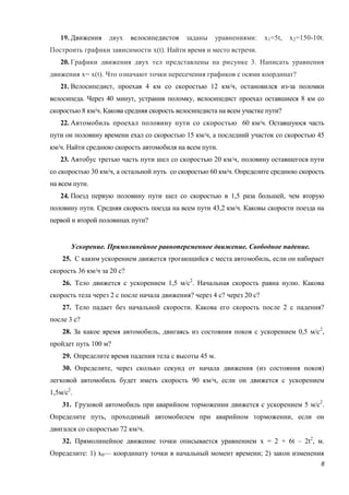 8
19. Движения двух велосипедистов заданы уравнениями: х1=5t, х2=150-10t.
Построить графики зависимости x(t). Найти время и место встречи.
20. Графики движения двух тел представлены на рисунке 3. Написать уравнения
движения x= x(t). Что означают точки пересечения графиков с осями координат?
21. Велосипедист, проехав 4 км со скоростью 12 км/ч, остановился из-за поломки
велосипеда. Через 40 минут, устранив поломку, велосипедист проехал оставшиеся 8 км со
скоростью 8 км/ч. Какова средняя скорость велосипедиста на всем участке пути?
22. Автомобиль проехал половину пути со скоростью 60 км/ч. Оставшуюся часть
пути он половину времени ехал со скоростью 15 км/ч, а последний участок со скоростью 45
км/ч. Найти среднюю скорость автомобиля на всем пути.
23. Автобус третью часть пути шел со скоростью 20 км/ч, половину оставшегося пути
со скоростью 30 км/ч, а остальной путь со скоростью 60 км/ч. Определите среднюю скорость
на всем пути.
24. Поезд первую половину пути шел со скоростью в 1,5 раза большей, чем вторую
половину пути. Средняя скорость поезда на всем пути 43,2 км/ч. Каковы скорости поезда на
первой и второй половинах пути?
Ускорение. Прямолинейное равнопеременное движение. Свободное падение.
25. С каким ускорением движется трогающийся с места автомобиль, если он набирает
скорость 36 км/ч за 20 с?
26. Тело движется с ускорением 1,5 м/с2
. Начальная скорость равна нулю. Какова
скорость тела через 2 с после начала движения? через 4 с? через 20 с?
27. Тело падает без начальной скорости. Какова его скорость после 2 с падения?
после 3 с?
28. За какое время автомобиль, двигаясь из состояния покоя с ускорением 0,5 м/с2
,
пройдет путь 100 м?
29. Определите время падения тела с высоты 45 м.
30. Определите, через сколько секунд от начала движения (из состояния покоя)
легковой автомобиль будет иметь скорость 90 км/ч, если он движется с ускорением
1,5м/с2
.
31. Грузовой автомобиль при аварийном торможении движется с ускорением 5 м/с2
.
Определите путь, проходимый автомобилем при аварийном торможении, если он
двигался со скоростью 72 км/ч.
32. Прямолинейное движение точки описывается уравнением x = 2 + 6t – 2t2
, м.
Определите: 1) х0— координату точки в начальный момент времени; 2) закон изменения
 