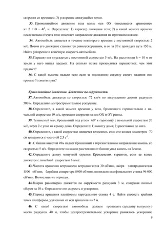9
скорости со временем; 3) ускорение движущейся точки.
33. Прямолинейное движение тела вдоль оси ОХ описывается уравнением
x= 2 + 6t – 4t2
, м. Определите: 1) характер движения тела; 2) в какой момент времени
после начала отсчета тело изменяет направление движения на противоположное.
34. Автомобиль движется в течение некоторого времени с постоянной скоростью 2
м/с. Потом его движение становится равноускоренным, и он за 20 с проходит путь 150 м.
Найти ускорение и конечную скорость автомобиля.
35. Парашютист спускается с постоянной скоростью 5 м/с. На расстоянии h = 10 м от
земли у него выпал предмет. На сколько позже приземлится парашютист, чем этот
предмет?
36. С какой высоты падало тело если за последнюю секунду своего падения оно
прошло ¾ своего пути?
Криволинейное движение. Движение по окружности.
37. Автомобиль движется со скоростью 72 км/ч по закруглению дороги радиусом
500 м. Определите центростремительное ускорение.
38. Определите, в какой момент времени у тела, брошенного горизонтально с на-
чальной скоростью 19 м/с, проекции скорости на оси ОХ и ОY равны.
39. Теннисный мяч, брошенный под углом 60° к горизонту с начальной скоростью 20
м/с, через 2 с упал на крышу дома. Определите: 1) высоту дома; 2) расстояние до него.
40. Определите, с какой скоростью движется велосипед, если его колеса диаметром 70
см вращаются с частотой 2,3 с-1
.
41. С башни высотой 49м падает брошенный в горизонтальном направлении камень, со
скоростью 5 м/с. Определите на каком расстоянии от башни упал камень на Землю.
42. Определите длину минутной стрелки Кремлевских курантов, если ее конец
движется с линейной скоростью 6 мм/с.
43. Частота вращения ветроколеса ветродвигателя 30 об/мин, якоря электродвигателя
1500 об/мин, барабана сепаратора 8400 об/мин, шпинделя шлифовального станка 96 000
об/мин. Вычислить их периоды.
44. Шарик равномерно движется по окружности радиусом 3 м, совершая полный
оборот за 10 с. Определите его скорость и ускорение.
45. Период вращения платформы карусельного станка 4 с. Найти скорость крайних
точек платформы, удаленных от оси вращения на 2 м.
46. С какой скоростью автомобиль должен проходить середину выпуклого
моста радиусом 40 м, чтобы центростремительное ускорение равнялось ускорению
 