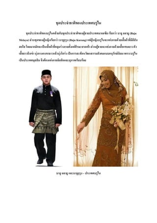 ชุดประจ่าชาติของประเทศบรูไน
ชุดประจ่าชาติของบรูไนคล้ายกับชุดประจ่าชาติของผู้ชายประเทศมาเลเซีย เรียกว่า บาจู มลายู (Baju
Melayu) ส่วนชุดของผู้หญิงเรียกว่า บาจูกุรุง (Baju Kurung) แต่ผู้หญิงบรูไนจะแต่งกายด้วยเสื้อผ้าที่มีสีสัน
สดใส โดยมากมักจะเป็นเสื้อผ้าที่คลุมร่างกายตั้งแต่ศีรษะจรดเท้า ส่วนผู้ชายจะแต่งกายด้วยเสื้อแขนยาว ตัว
เสื้อยาวถึงเข่า นุ่งกางเกงขายาวแล้วนุ่งโสร่ง เป็นการสะท้อนวัฒนธรรมสังคมแบบอนุรักษ์นิยม เพราะบรูไน
เป็นประเทศมุสสิม จึงต้องแต่งกายมิดชิดและสุภาพเรียบร้อย
บาจู มลายู และบาจูกุรุง – ประเทศบรูไน
 