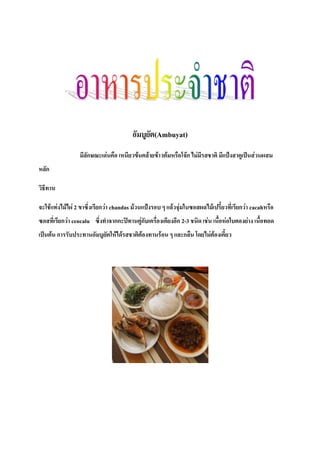 อัมบูยัต(Ambuyat)
มีลักษณะเด่นคือ เหนียวข้นคล้ายข้าวต้มหรือโจ๊ก ไม่มีรสชาติ มีแป้งสาคูเป็นส่วนผสม
หลัก
วิธีทาน
จะใช้แท่งไม้ไผ่ 2 ขาซึ่งเรียกว่า chandas ม้วนแป้งรอบ ๆ แล้วจุ่มในซอสผลไม้เปรี้ยวที่เรียกว่า cacahหรือ
ซอสที่เรียกว่า cencalu ซึ่งท่าจากกะปิทานคู่กับเครื่องเคียงอีก 2-3 ชนิด เช่น เนื้อห่อใบตองย่าง เนื้อทอด
เป็นต้น การรับประทานอัมบูยัตให้ได้รสชาติต้องทานร้อน ๆ และกลืน โดยไม่ต้องเคี้ยว
 