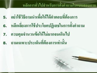 หลักการทั่วไปสาหรับการตั้งคาถามในแบบสอบถาม
5. อย่าใช้วิธีถามนาเพื่อให้ได้คาตอบที่ต้องการ
6. หลีกเลี่ยงการใช้ประโยคปฏิเสธในการตั้งคาถาม
7. ควบคุมจานวนข้อให้ไม่มากจนเกินไป
8. ถามเฉพาะประเด็นที่ต้องการเท่านั้น
 
