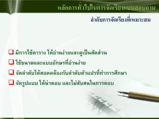 ลาดับการจัดเรียงที่เหมาะสม
 มีการใช้ตาราง ให้อ่านง่ายและดูเป็นสัดส่วน
 ใช้ขนาดและแบบอักษรที่อ่านง่าย
 จัดลาดับให้สอดคล้องกับลาดับตัวแปรที่ทาการศึกษา
 จัดรูปแบบ ให้น่าตอบ และไม่สับสนในการตอบ
หลักการทั่วไปในการจัดเรียงแบบสอบถาม
 