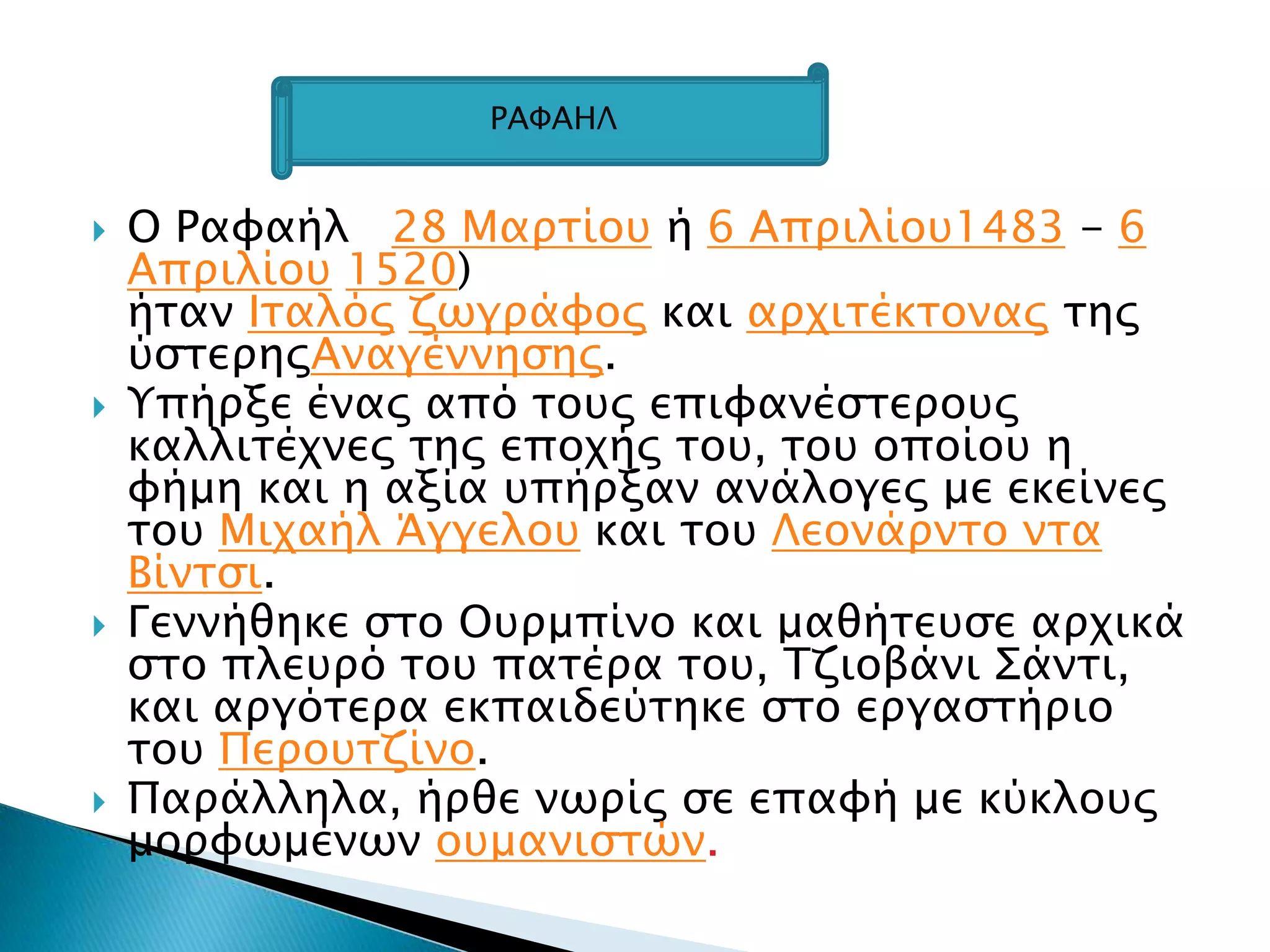 Ο Ραυαήλ 28 Μαπσίοτ ή 6 Αππιλίοτ1483 - 6
Αππιλίοτ 1520)
ήσαν Ισαλόρ ζψγπάυορ και απφισέκσοναρ σηρ
ύςσεπηρΑναγέννηςηρ.
 Τπήπξε έναρ από σοτρ επιυανέςσεποτρ
καλλισέφνερ σηρ εποφήρ σοτ, σοτ οποίοτ η
υήμη και η αξία τπήπξαν ανάλογερ με εκείνερ
σοτ Μιφαήλ Άγγελοτ και σοτ Λεονάπνσο νσα
Βίνσςι.
 Γεννήθηκε ςσο Οτπμπίνο και μαθήσετςε απφικά
ςσο πλετπό σοτ πασέπα σοτ, Σζιοβάνι ΢άνσι,
και απγόσεπα εκπαιδεύσηκε ςσο επγαςσήπιο
σοτ Πεποτσζίνο.
 Παπάλληλα, ήπθε νψπίρ ςε επαυή με κύκλοτρ
μοπυψμένψν οτμανιςσών.
ΡΑΥΑΗΛ
 