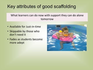 Key attributes of good scaffolding
• Available for Just-in-time
• Skippable by those who
don’t need it
• Fades as students become
more adept
What learners can do now with support they can do alone
tomorrow
 