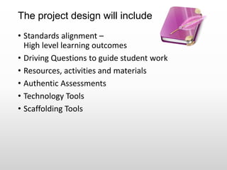 The project design will include
• Standards alignment –
High level learning outcomes
• Driving Questions to guide student work
• Resources, activities and materials
• Authentic Assessments
• Technology Tools
• Scaffolding Tools
 