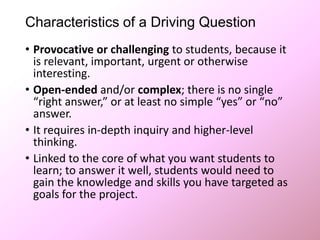 Characteristics of a Driving Question
• Provocative or challenging to students, because it
is relevant, important, urgent or otherwise
interesting.
• Open-ended and/or complex; there is no single
“right answer,” or at least no simple “yes” or “no”
answer.
• It requires in-depth inquiry and higher-level
thinking.
• Linked to the core of what you want students to
learn; to answer it well, students would need to
gain the knowledge and skills you have targeted as
goals for the project.
 