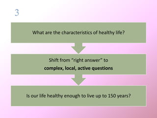 2
Is our life healthy enough to live up to 150 years?
Shift from “right answer” to
complex, local, active questions
What are the characteristics of healthy life?
 