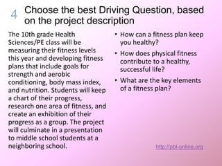 Choose the best Driving Question, based on
the project description
The 10th grade Health
Sciences/PE class will be
measuring their fitness levels
this year and developing fitness
plans that include goals for
strength and aerobic
conditioning, body mass index,
and nutrition. Students will keep
a chart of their progress,
research one area of fitness, and
create an exhibition of their
progress as a group. The project
will culminate in a presentation
to middle school students at a
neighboring school.
• How can a fitness plan keep
you healthy?
• How does physical fitness
contribute to a healthy,
successful life?
• What are the key elements
of a fitness plan?
http://pbl-online.org
 