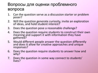 Вопросы для оценки проблемного вопроса
1. Can the question serve as a discussion starter or problem
poser?
2. Will the question generate curiosity, invite an exploration
of ideas, and hold student interest?
3. Does the question pose a reasonable challenge?
4. Does the question require students to construct their own
meaning and support it with information they have
gathered?
5. Would different people answer the question differently
and does it allow for creative approaches and unique
responses?
6. Does the question require students to answer how and
why?
7. Does the question in some way connect to students’
lives?
 