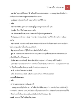 โครงงานเรื่อง “มัทนะพาธา” ๔
มายาวิน: วิทยาธร ผู้มีวิชาอาคมใช้เวทย์มนต์เรียกนางมัทนามาพบสุเทษณะเทพบุตร์ทั้งๆที่ยังหลับไหล
อันเป็นบ่อเกิดแก่โทสะของสุเทษณะเทพบุตร์ต่อนางมัทนา
นางมัทนา: หญิงงามผู้เป็นเหยื่อของความรักที่นางไม่ได้ต้องการ
ชาวดิน
พระกาละทรรศิน : ฤาษีในป่าหิมมะวัน ผู้ที่ดูแลดอกกุหลาบมัทนาเยี่ยงบุตรี
โสมะทัต: หัวหน้าศิษย์ของพระกาละทรรศิน
นาค และ ศุน: ศิษย์ของพระกาละทรรศิน และเป็นผู้พบดอกกุหลาบมัทนา
ท้าวชัยเสน: ราชาผู้ทรงครองเมืองรหัสตินาปุระ มีอัครมเหสีอยู่แล้ว แต่ก็ยังพึงใจนางมัทนา จนรับนาง
กลับวัง
พระนางจัณฑี: อัครมเหสีแห่งท้าวชัยเสน ที่น้อยอกน้อยใจผัว จนถึงขั้นอิจฉาริษยานางมัทนาอันเป็นเหตุ
ให้นางออกอุบายชั่วร้ายทั้งต่อผัวและนางที่ผัวรัก
วิทูร: พราหมณ์หมอเสนห์ ผู้เป็นนักแสดงตัวเก่งที่ใส่ไคล้นางมัทนา
ศุภางค์: นายทหารคนสนิทของท้าวชัยเสน แม้ถูกใส่ความและถูกสั่งประหารชีวิตจากท้าวชัยเสน แต่ก็
จงรักภักดิ์ดีจนชีวีหาไม่ในสนามรบ
นันทิวรรธนะ: อมาตย์ของท้าวชัยเสน จิตใจดีรักความยุติธรรม ได้ปล่อยศุภางค์ผู้บริสุทธ์ไป
ปริยัมวทา: นางกํานัลของท้าวชัยเสน จงรักภักดีทั้งต่อท้าวชัยเสนและนางมัทนา นางอยู่กับนางมัทนาจน
วินาทีสุดท้าย ก่อนที่นางมัทนาจะกลายร่างเป็นดอกกุหลาบตลอดกาล
อราลี: นางค่อมข้าหลวงพระนางจัณฑี
เกศินี: ข้าหลวงพระนางจัณฑี ผู้เป็นนักแสดงอีกคนในละครใส่ไคล้นางมัทนา
บทละครเรื่องมัทนะพาธา
องก์ที่ ๑
ฉาก: วิมานของเทพบุตรสุเทษณ์,บนสวรรค์
เทพบุตรสุเทษณ์อยู่กับวิทยาธรมายาวินซึ่งกําลังทําพิธีสะกดนางมัทนามายาวินนั่งประนมมือสักครู่มัท
นาเดินออกมา ตาจ้องเป๋งไม่แลดูใครด้วยอาการที่ถูกสะกด สุเทษณ์เห็นนางมัทนาก็ลุกลงมาจากบัลลังก์เพื่อ
มาต้อนรับแต่ครั้นเห็นนางมัทนาไม่ยิ้มแย้มก็ชงักแล้วหันไปพูดกับมายาวิน
สุเทษณ์: นางมาแล้วไซร้ แต่ฉันใดจึ่งไม่พูดจา
 